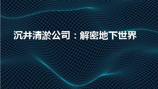 沉井清淤公司：解密地下世界的奇妙秘密！